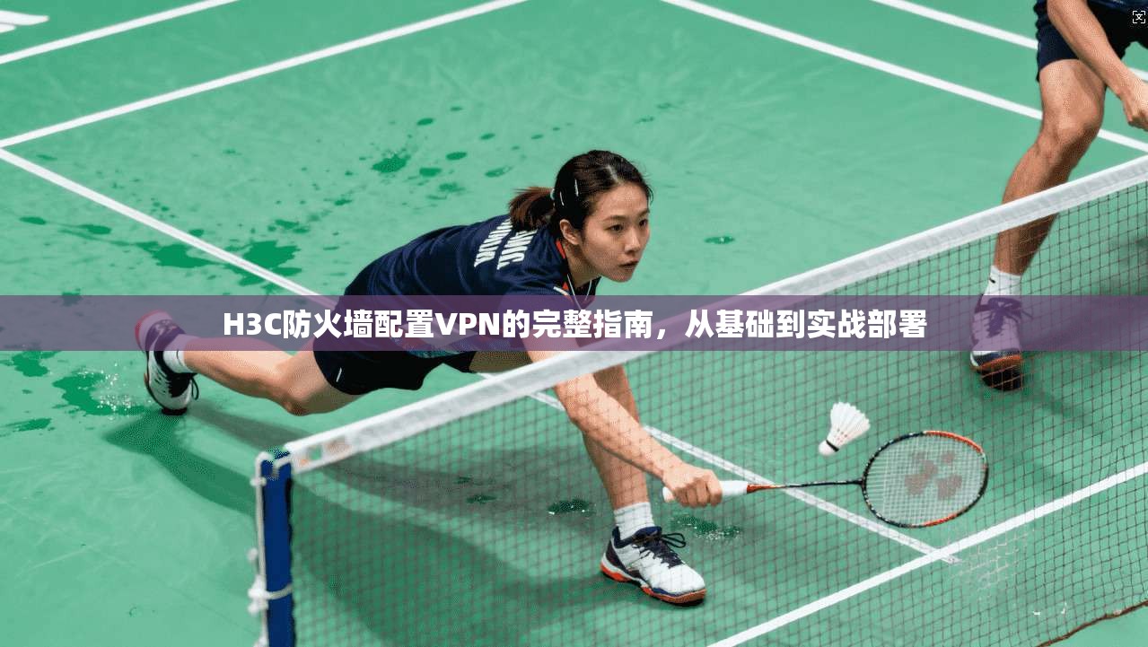H3C防火墙配置VPN的完整指南，从基础到实战部署