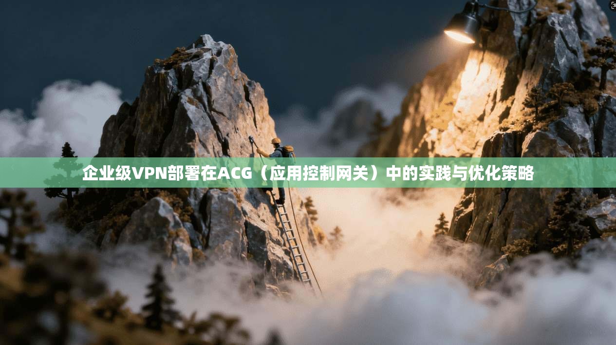 企业级VPN部署在ACG（应用控制网关）中的实践与优化策略