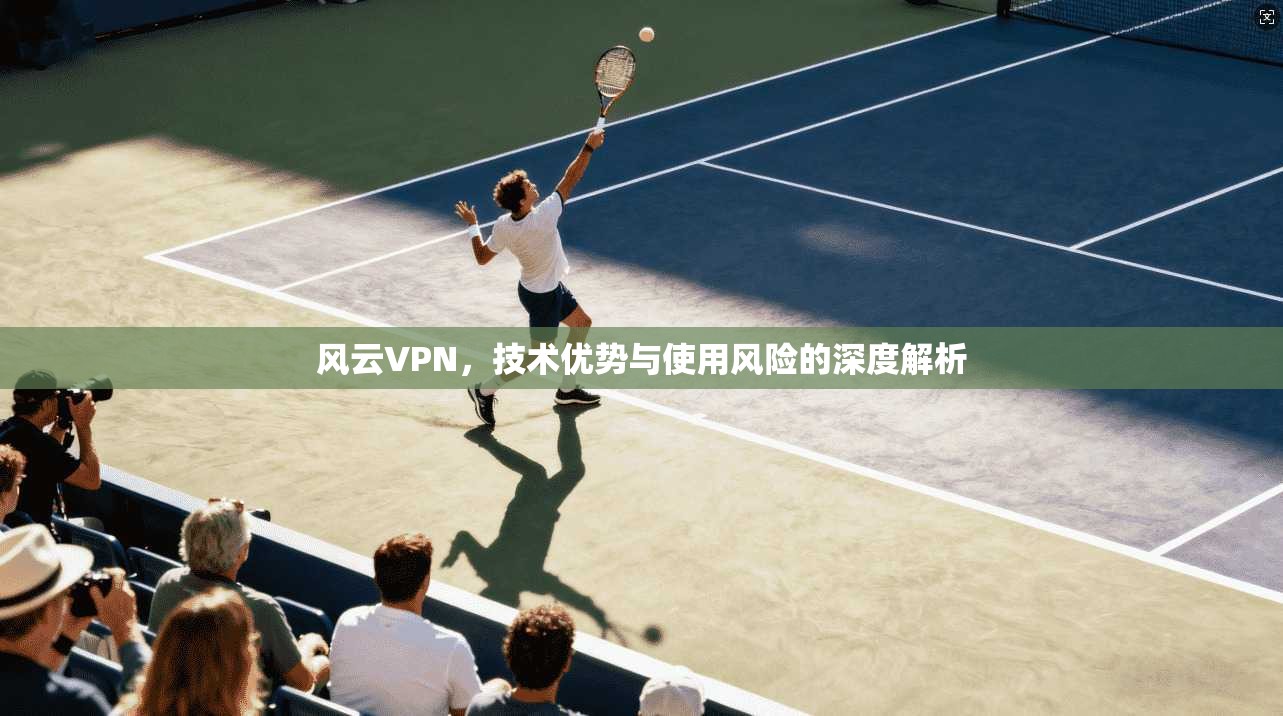 风云VPN，技术优势与使用风险的深度解析