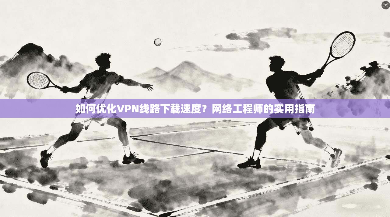 如何优化VPN线路下载速度？网络工程师的实用指南