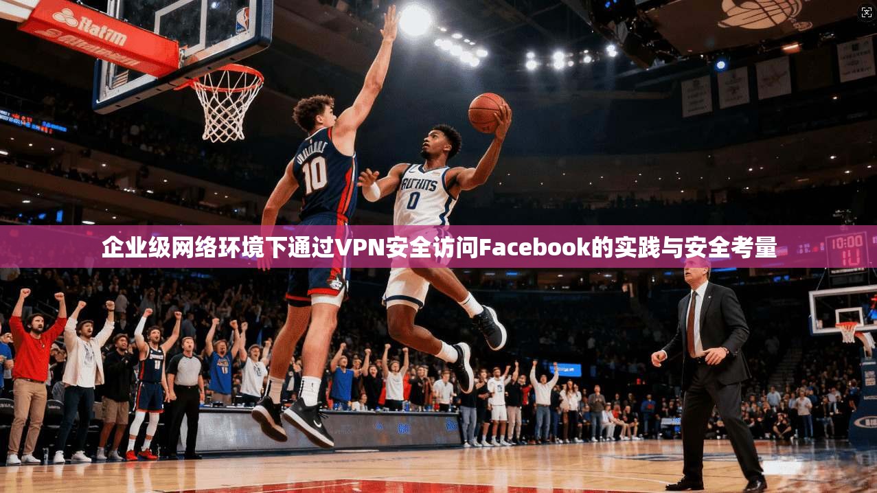 企业级网络环境下通过VPN安全访问Facebook的实践与安全考量