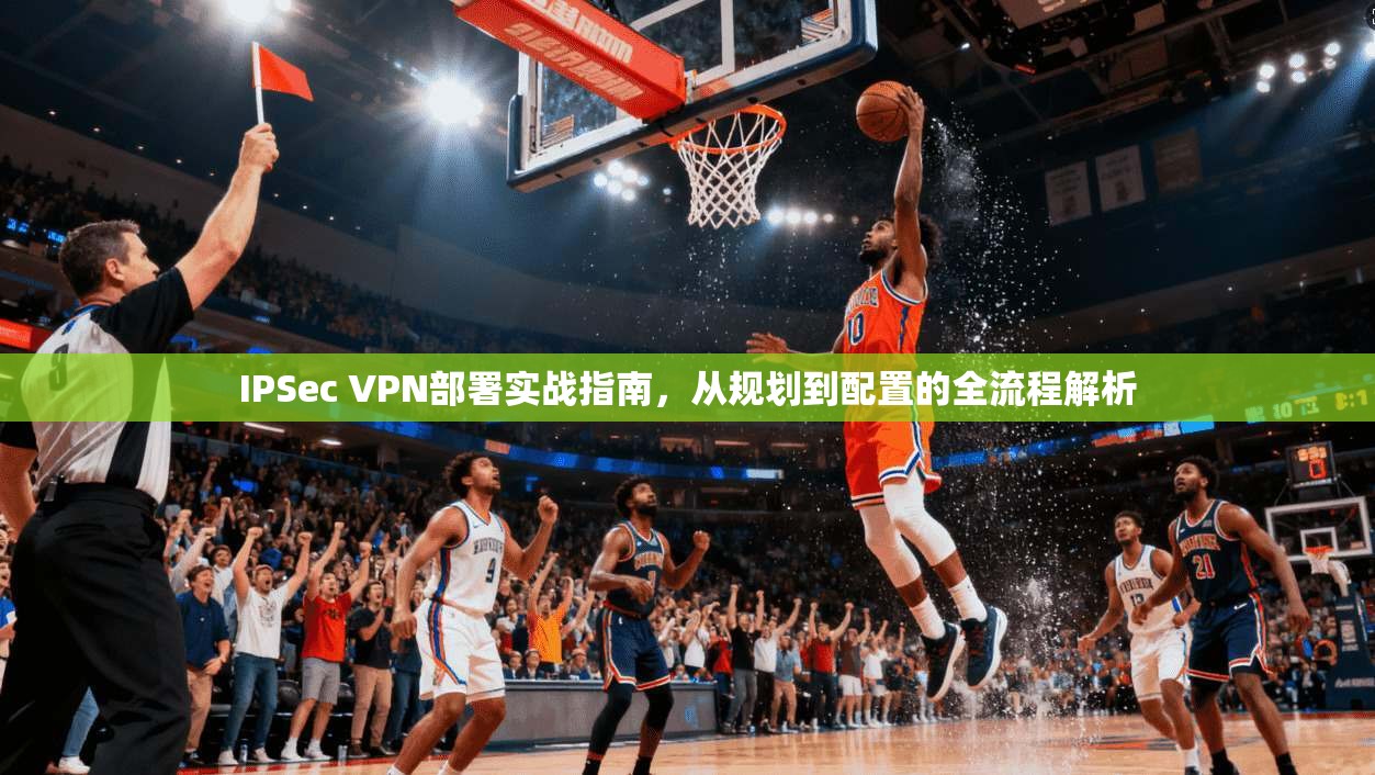 IPSec VPN部署实战指南，从规划到配置的全流程解析