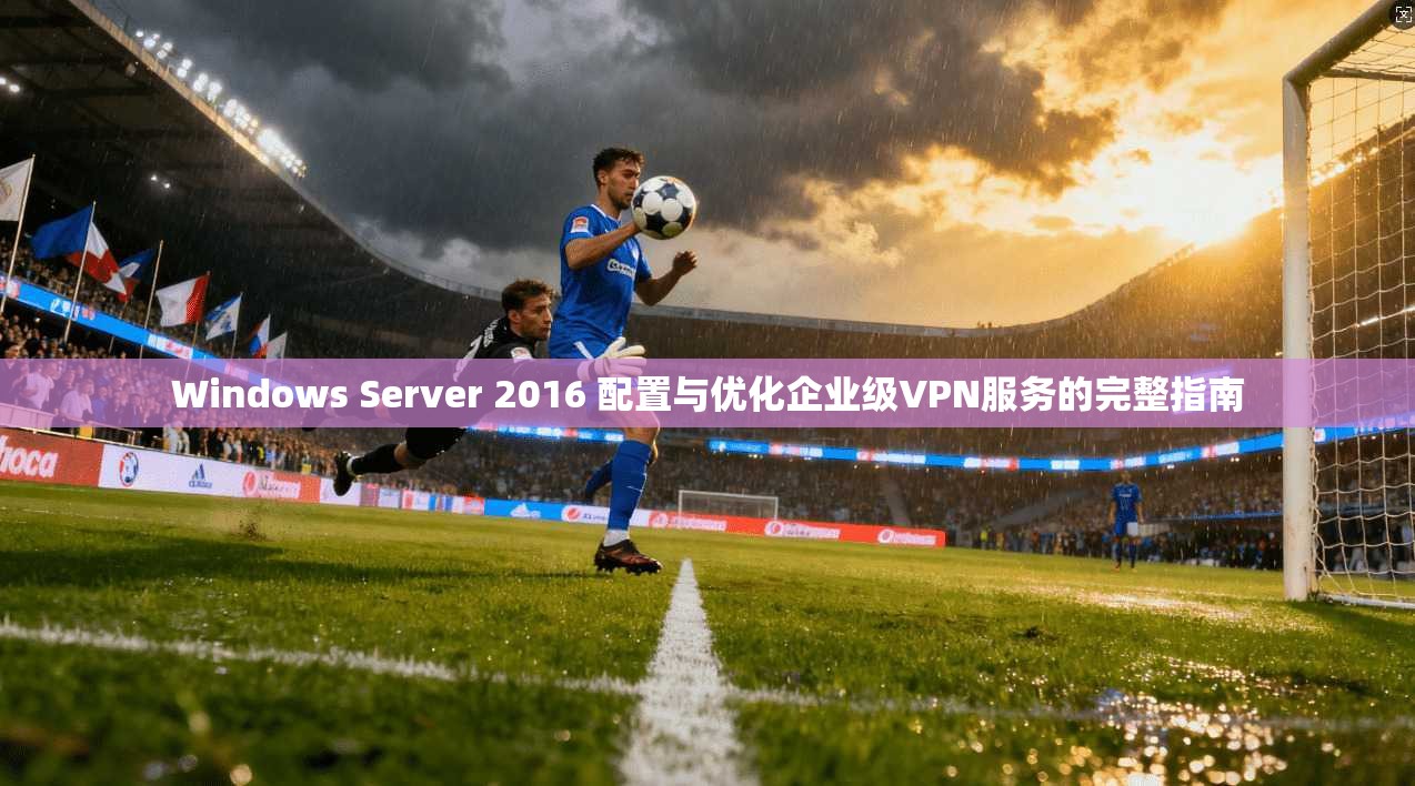 Windows Server 2016 配置与优化企业级VPN服务的完整指南
