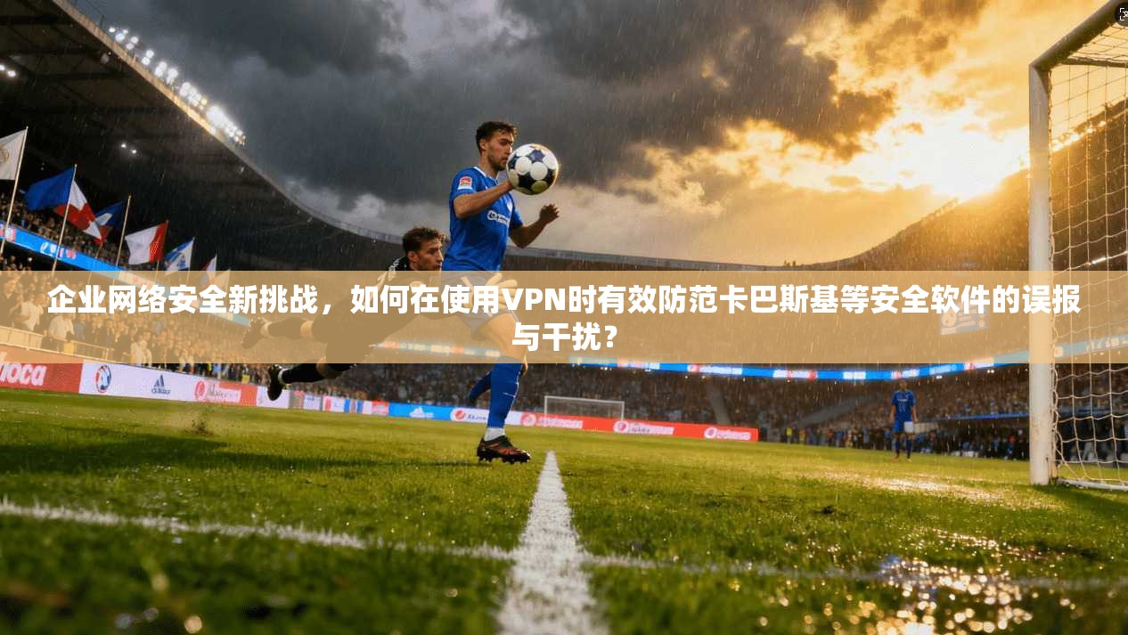 企业网络安全新挑战，如何在使用VPN时有效防范卡巴斯基等安全软件的误报与干扰？
