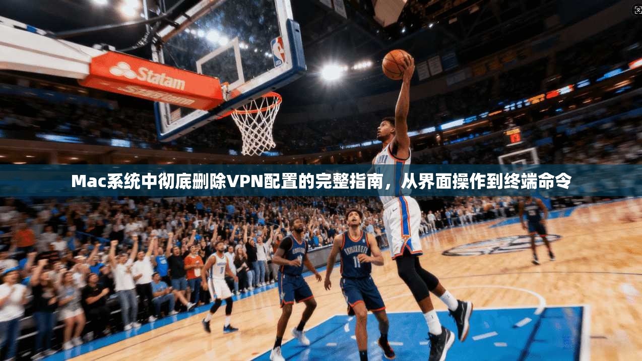 Mac系统中彻底删除VPN配置的完整指南，从界面操作到终端命令