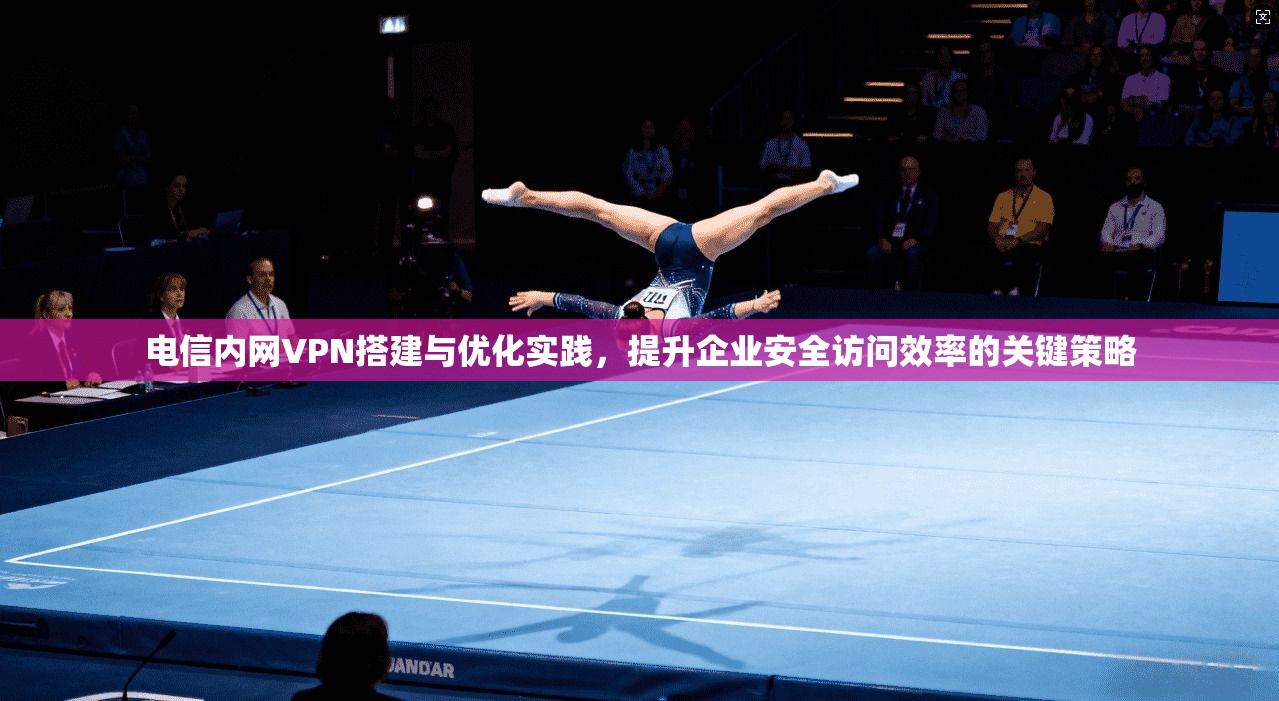 电信内网VPN搭建与优化实践，提升企业安全访问效率的关键策略