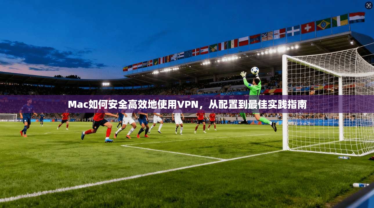 Mac如何安全高效地使用VPN,从配置到最佳实践指南 Mac如何安全高效地使用VPN,从配置到最佳实践指南