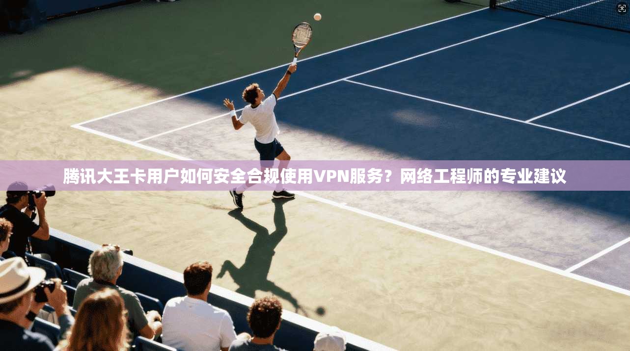 腾讯大王卡用户如何安全合规使用VPN服务？网络工程师的专业建议