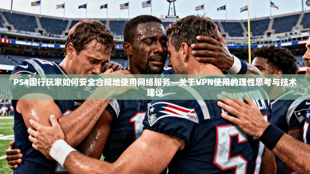 PS4国行玩家如何安全合规地使用网络服务—关于VPN使用的理性思考与技术建议