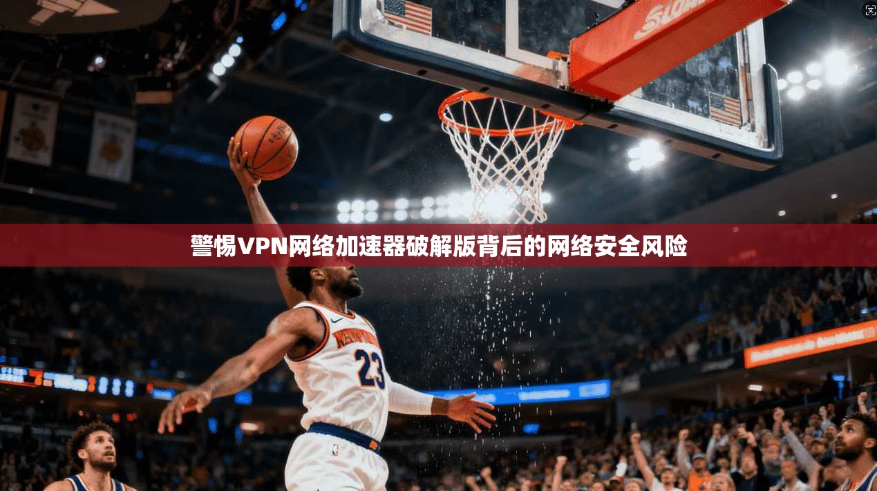 警惕VPN网络加速器破解版背后的网络安全风险