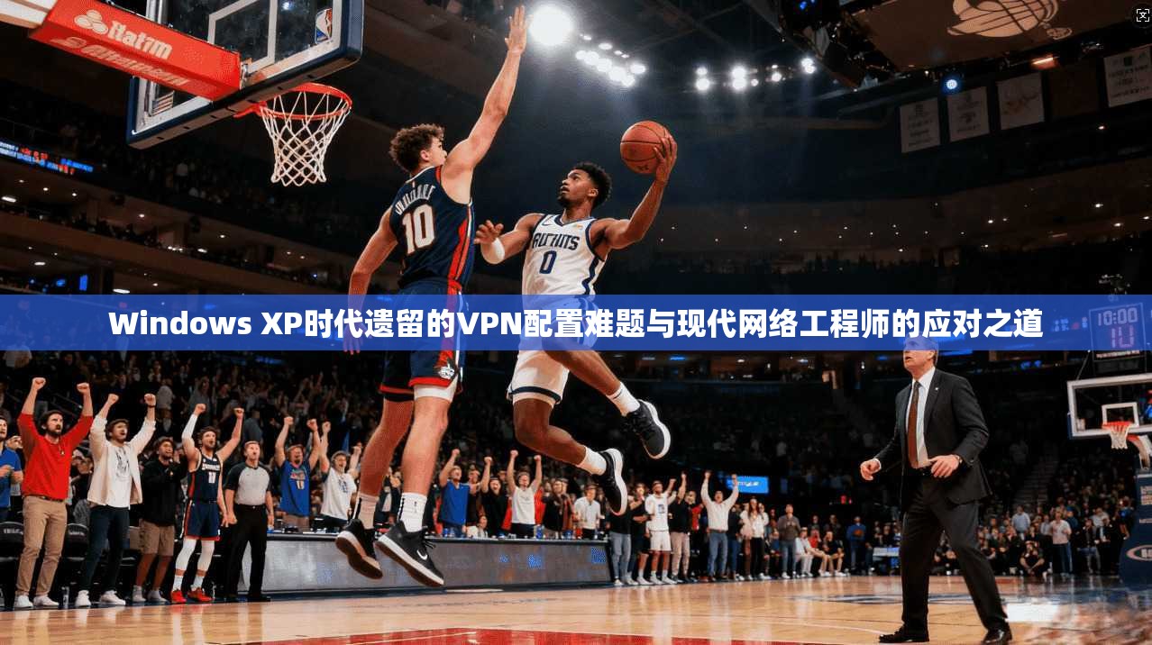 Windows XP时代遗留的VPN配置难题与现代网络工程师的应对之道