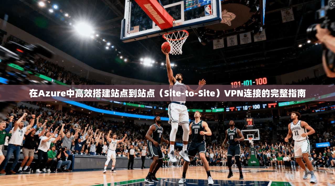 在Azure中高效搭建站点到站点（Site-to-Site）VPN连接的完整指南