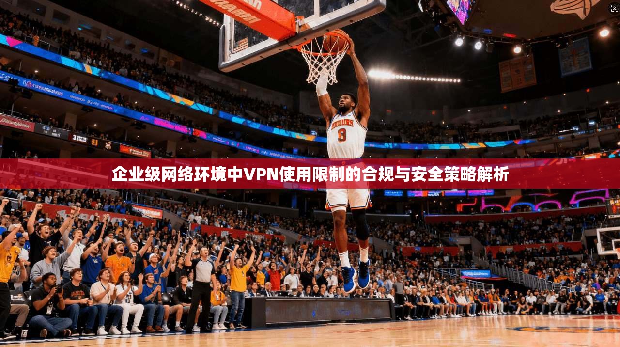 企业级网络环境中VPN使用限制的合规与安全策略解析 企业级网络环境中VPN使用限制的合规与安全策略解析