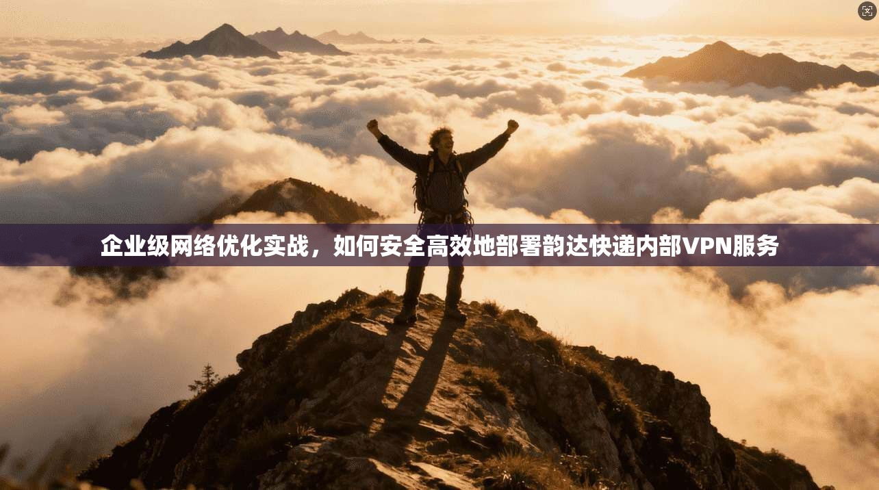 企业级网络优化实战，如何安全高效地部署韵达快递内部VPN服务