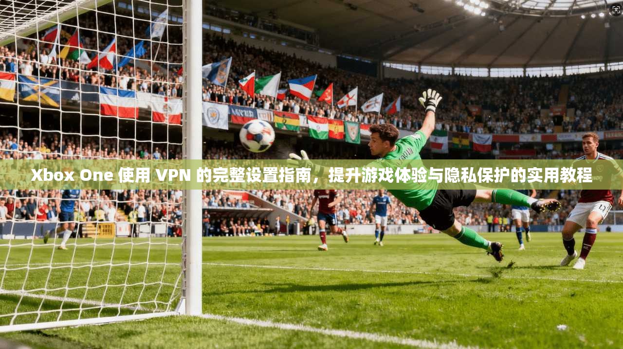 Xbox One 使用 VPN 的完整设置指南，提升游戏体验与隐私保护的实用教程