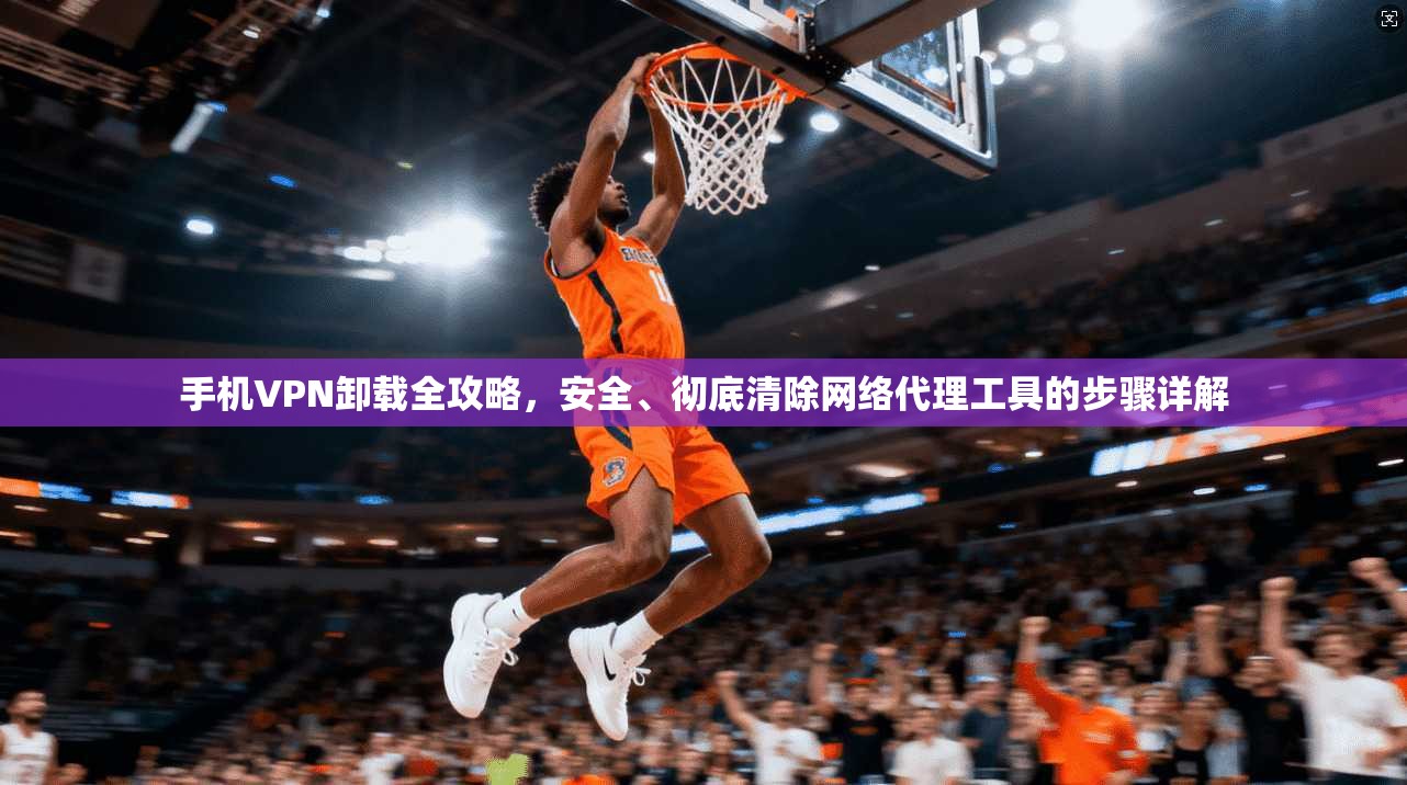 手机VPN卸载全攻略，安全、彻底清除网络代理工具的步骤详解