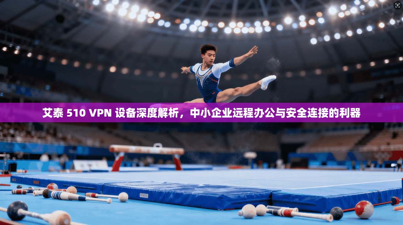 艾泰 510 VPN 设备深度解析,中小企业远程办公与安全连接的利器 艾泰 510 VPN 设备深度解析,中小企业远程办公与安全连接的利器