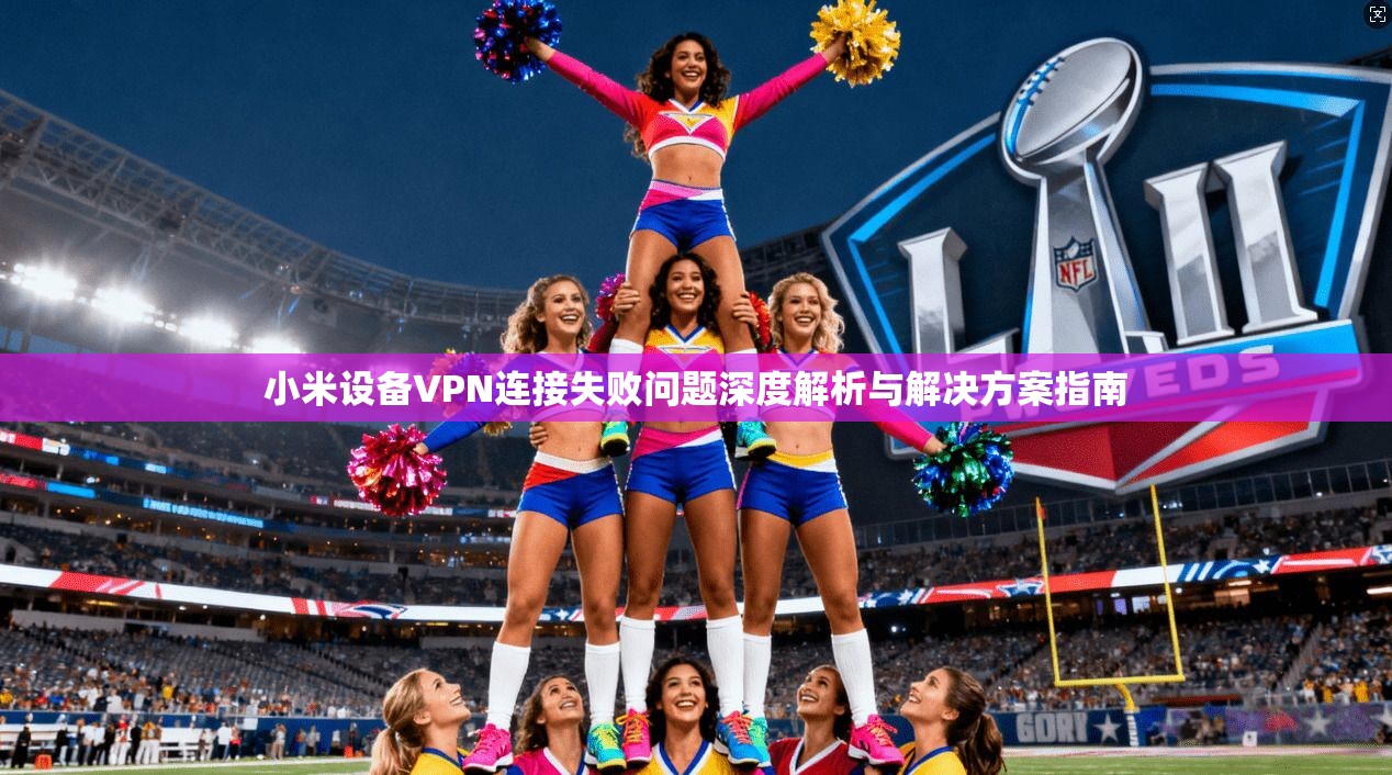 小米设备VPN连接失败问题深度解析与解决方案指南 小米设备VPN连接失败问题深度解析与解决方案指南