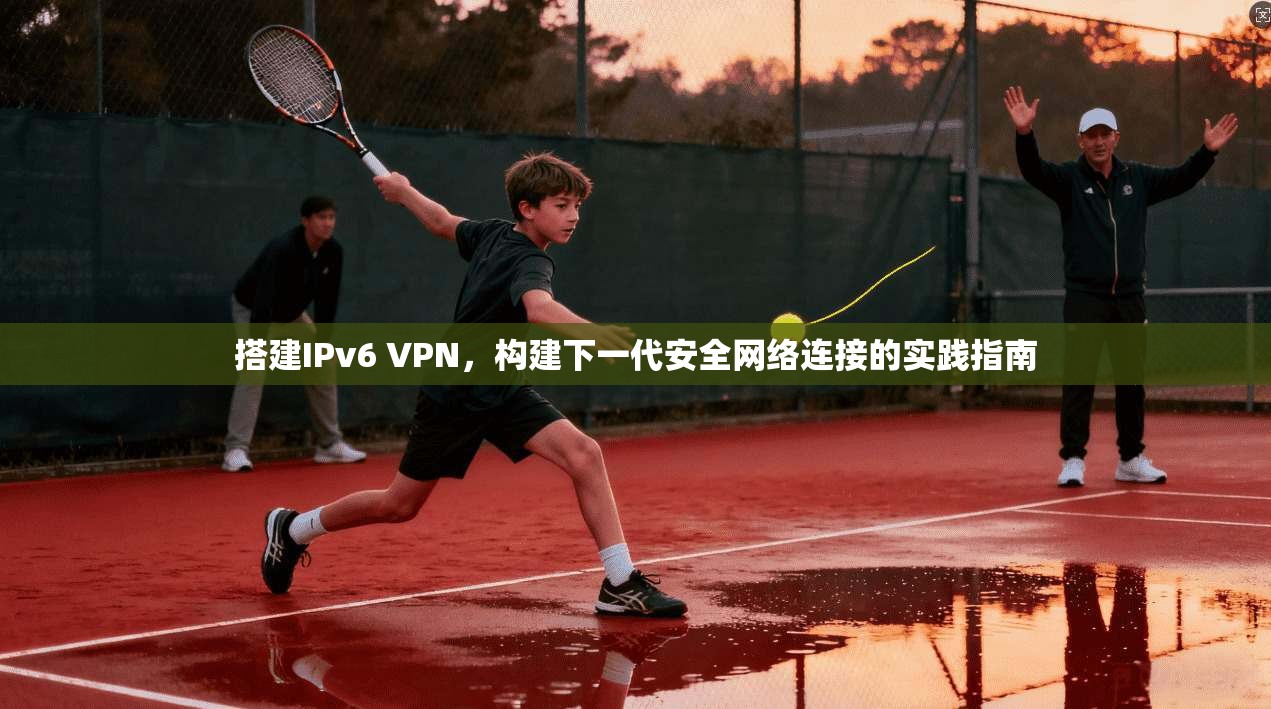 搭建IPv6 VPN，构建下一代安全网络连接的实践指南
