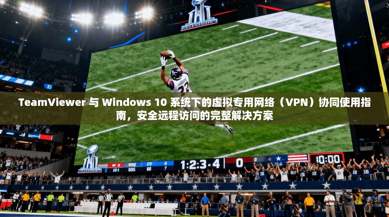 TeamViewer 与 Windows 10 系统下的虚拟专用网络（VPN）协同使用指南，安全远程访问的完整解决方案