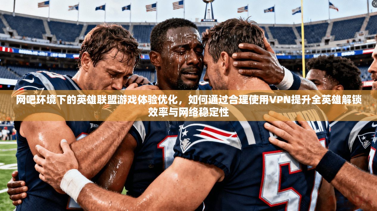 网吧环境下的英雄联盟游戏体验优化，如何通过合理使用VPN提升全英雄解锁效率与网络稳定性