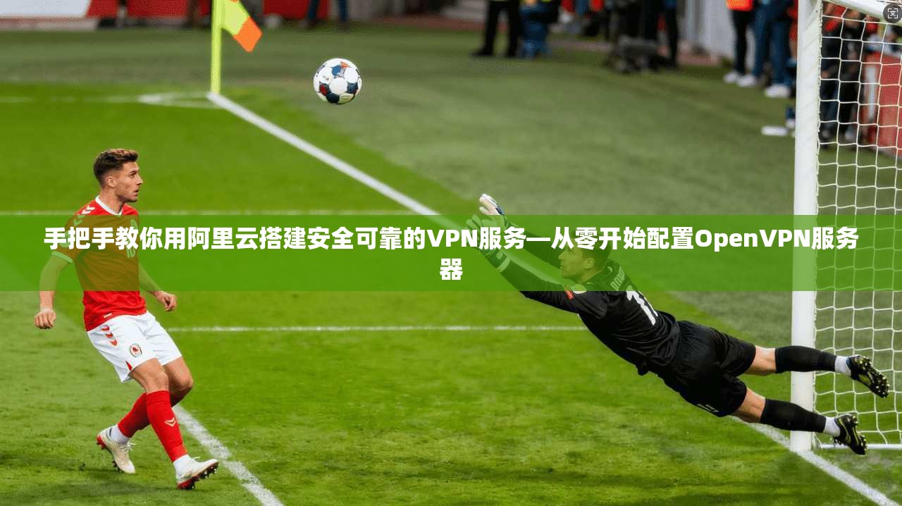 手把手教你用阿里云搭建安全可靠的VPN服务—从零开始配置OpenVPN服务器