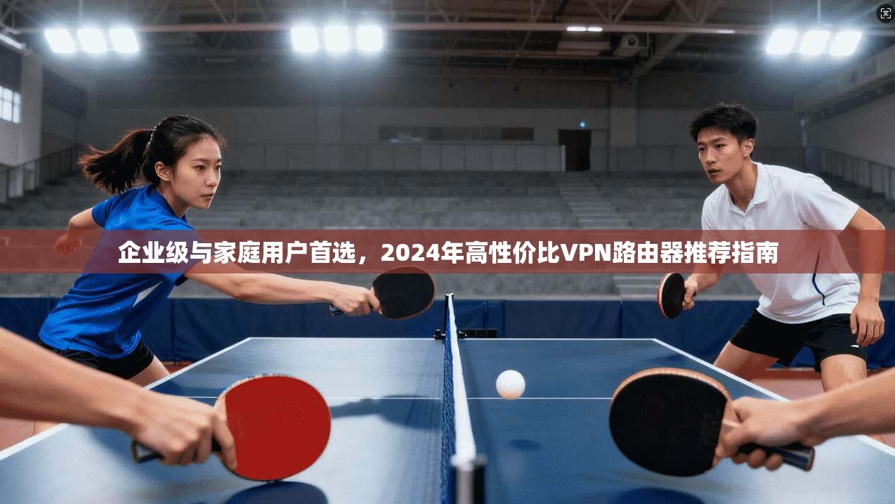 企业级与家庭用户首选,2024年高性价比VPN路由器推荐指南 企业级与家庭用户首选,2024年高性价比VPN路由器推荐指南