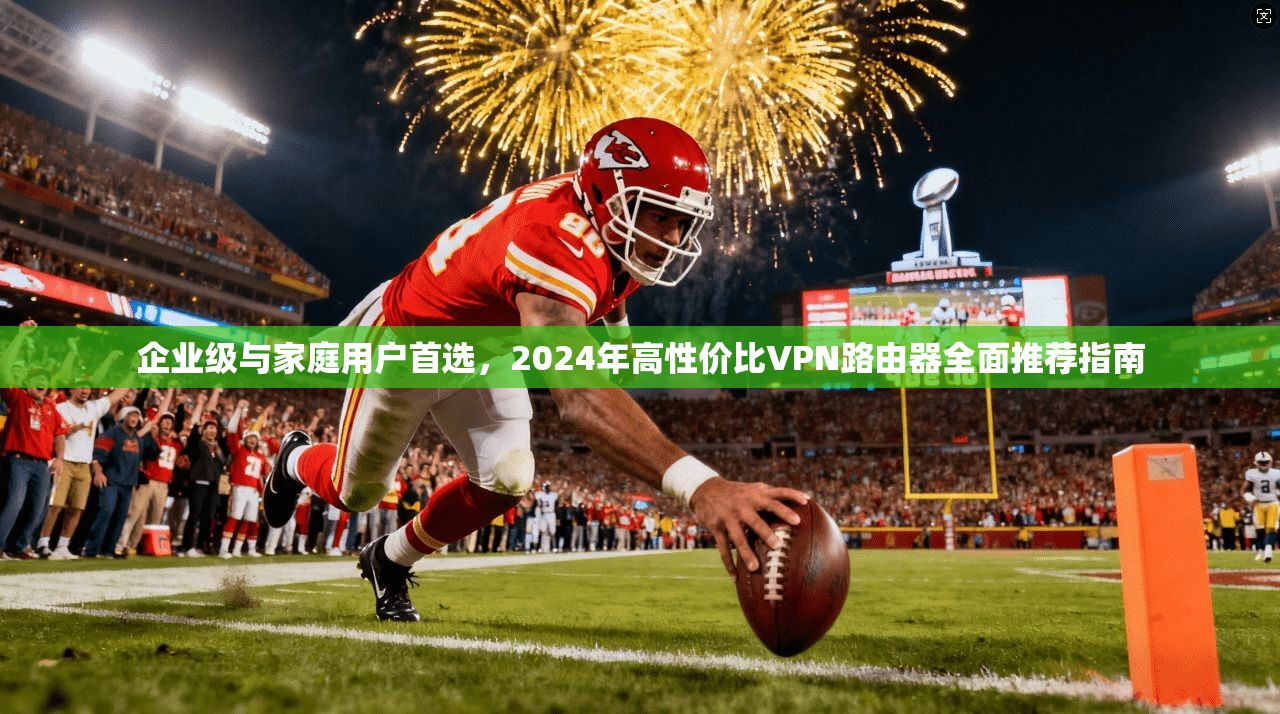 企业级与家庭用户首选，2024年高性价比VPN路由器全面推荐指南