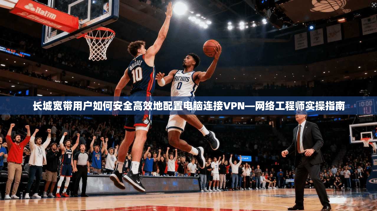 长城宽带用户如何安全高效地配置电脑连接VPN—网络工程师实操指南