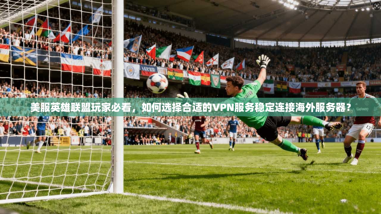 美服英雄联盟玩家必看，如何选择合适的VPN服务稳定连接海外服务器？