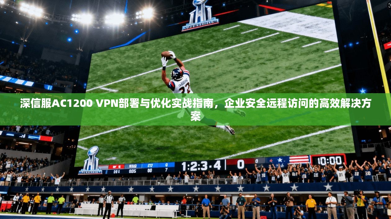 深信服AC1200 VPN部署与优化实战指南，企业安全远程访问的高效解决方案
