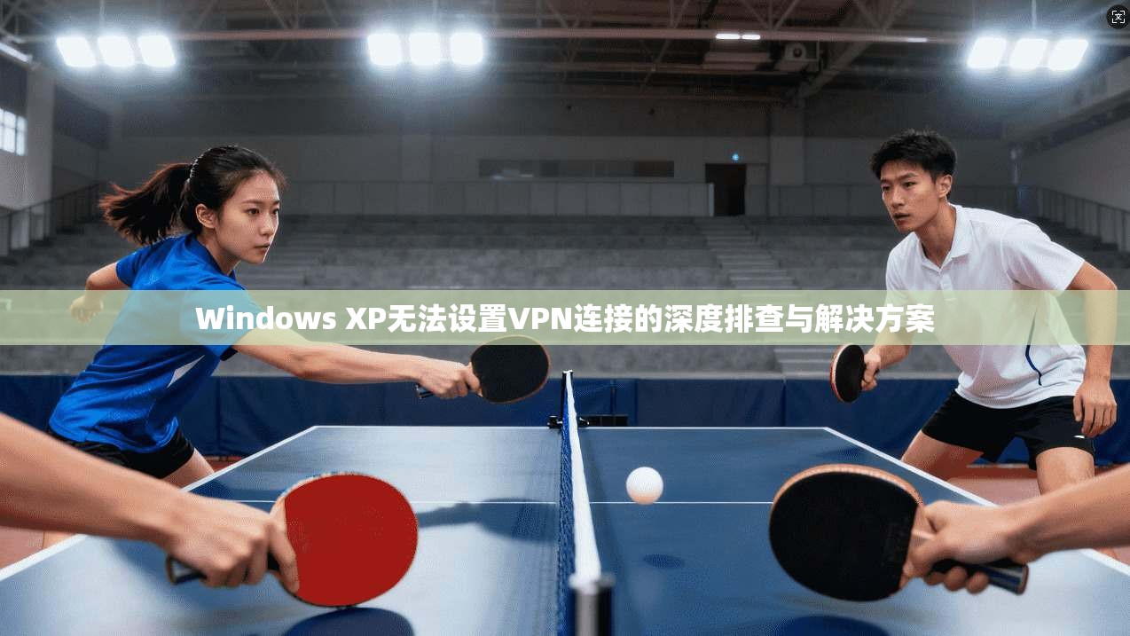 Windows XP无法设置VPN连接的深度排查与解决方案