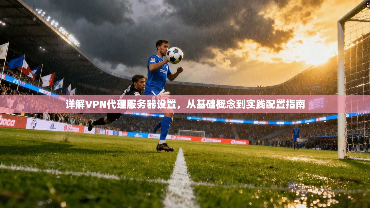 详解VPN代理服务器设置，从基础概念到实践配置指南
