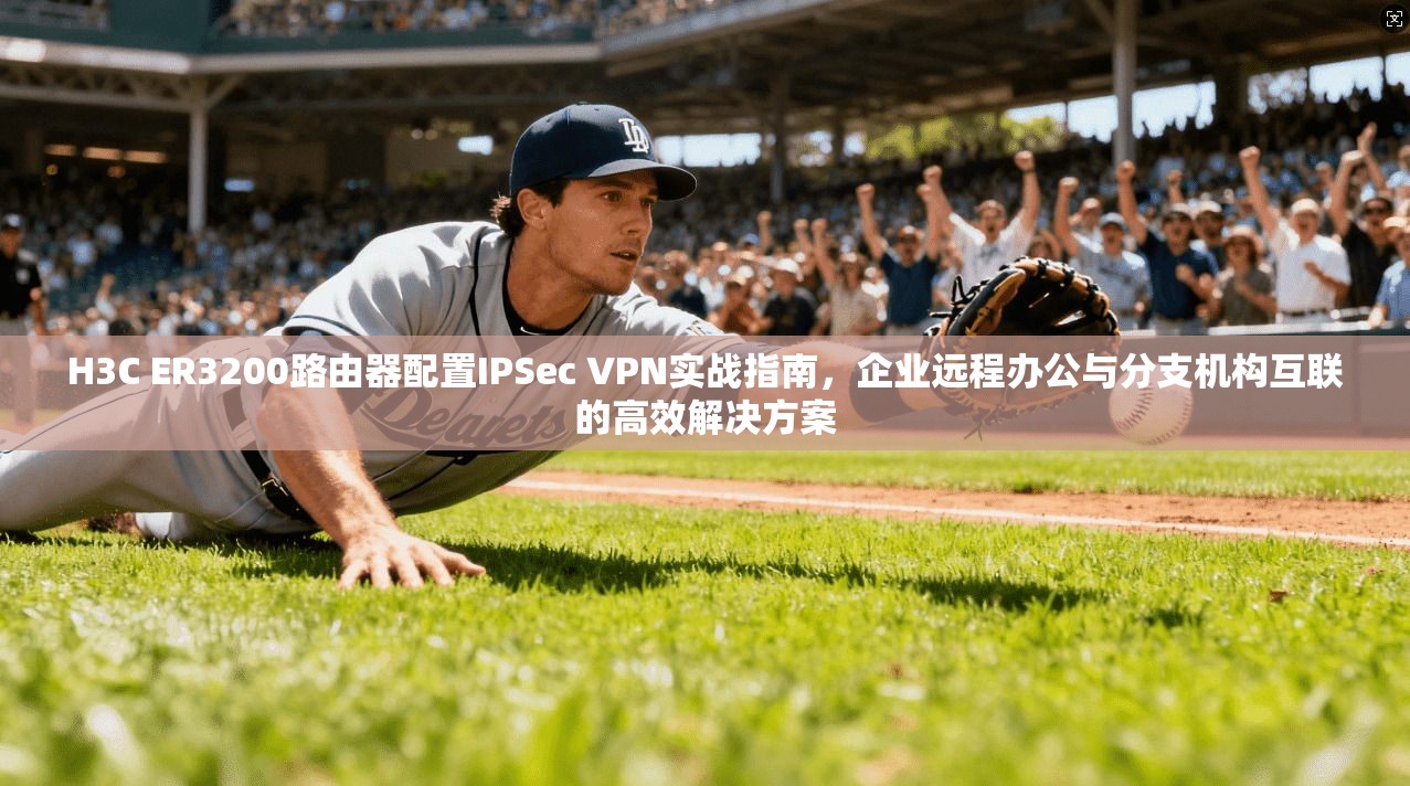 H3C ER3200路由器配置IPSec VPN实战指南，企业远程办公与分支机构互联的高效解决方案