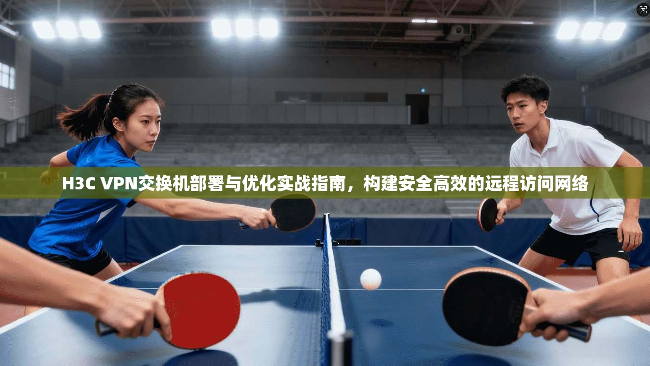 H3C VPN交换机部署与优化实战指南，构建安全高效的远程访问网络