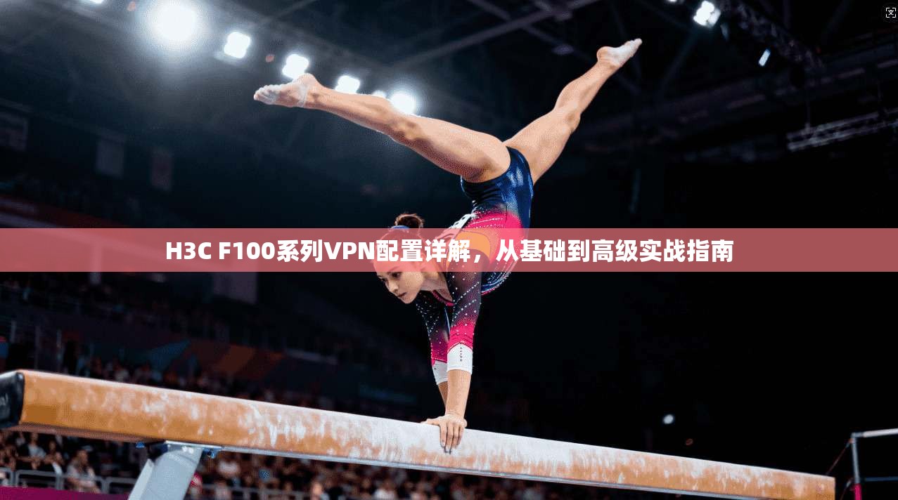 H3C F100系列VPN配置详解，从基础到高级实战指南