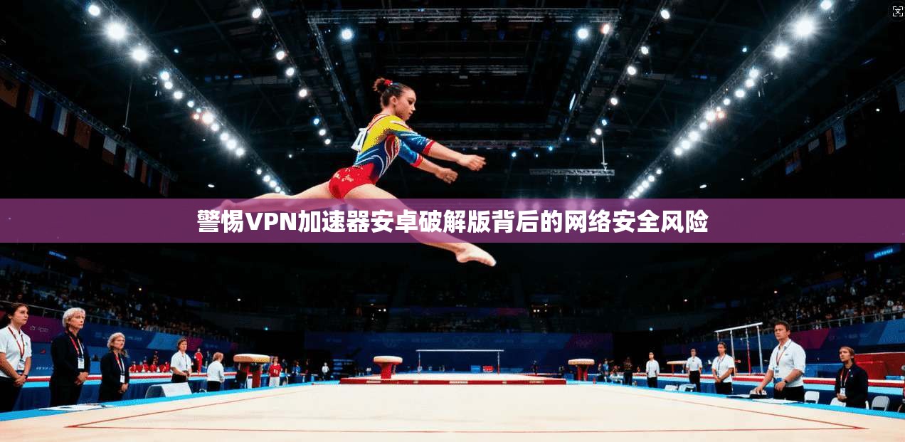 警惕VPN加速器安卓破解版背后的网络安全风险