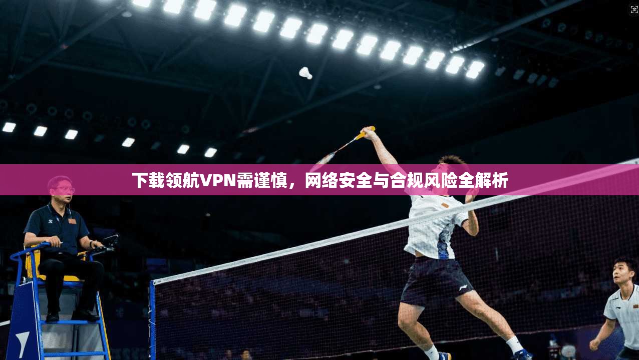 下载领航VPN需谨慎，网络安全与合规风险全解析
