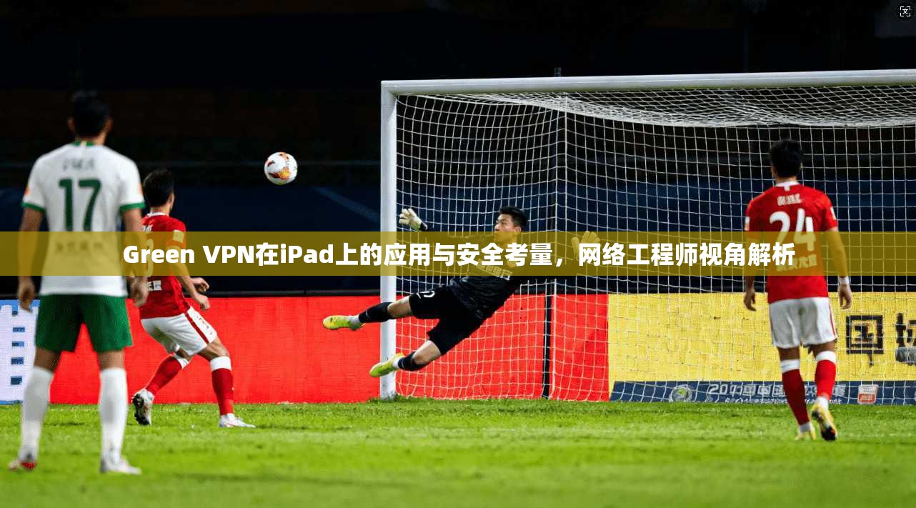 Green VPN在iPad上的应用与安全考量,网络工程师视角解析 Green VPN在iPad上的应用与安全考量,网络工程师视角解析