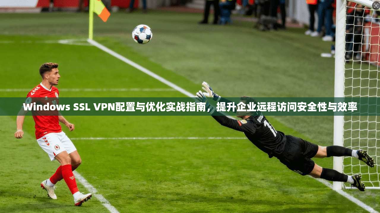 Windows SSL VPN配置与优化实战指南，提升企业远程访问安全性与效率