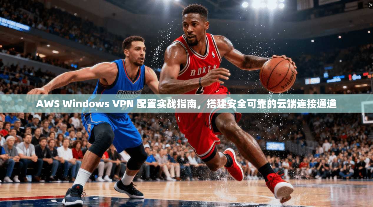 AWS Windows VPN 配置实战指南，搭建安全可靠的云端连接通道