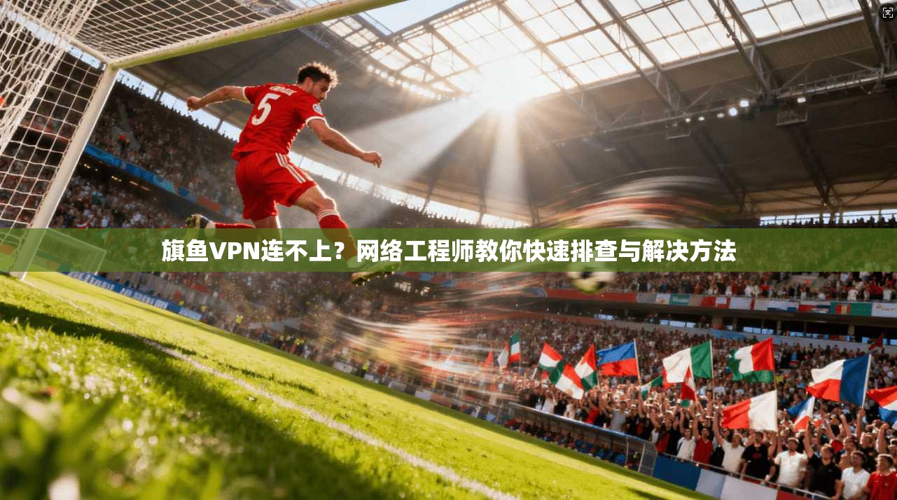 旗鱼VPN连不上？网络工程师教你快速排查与解决方法