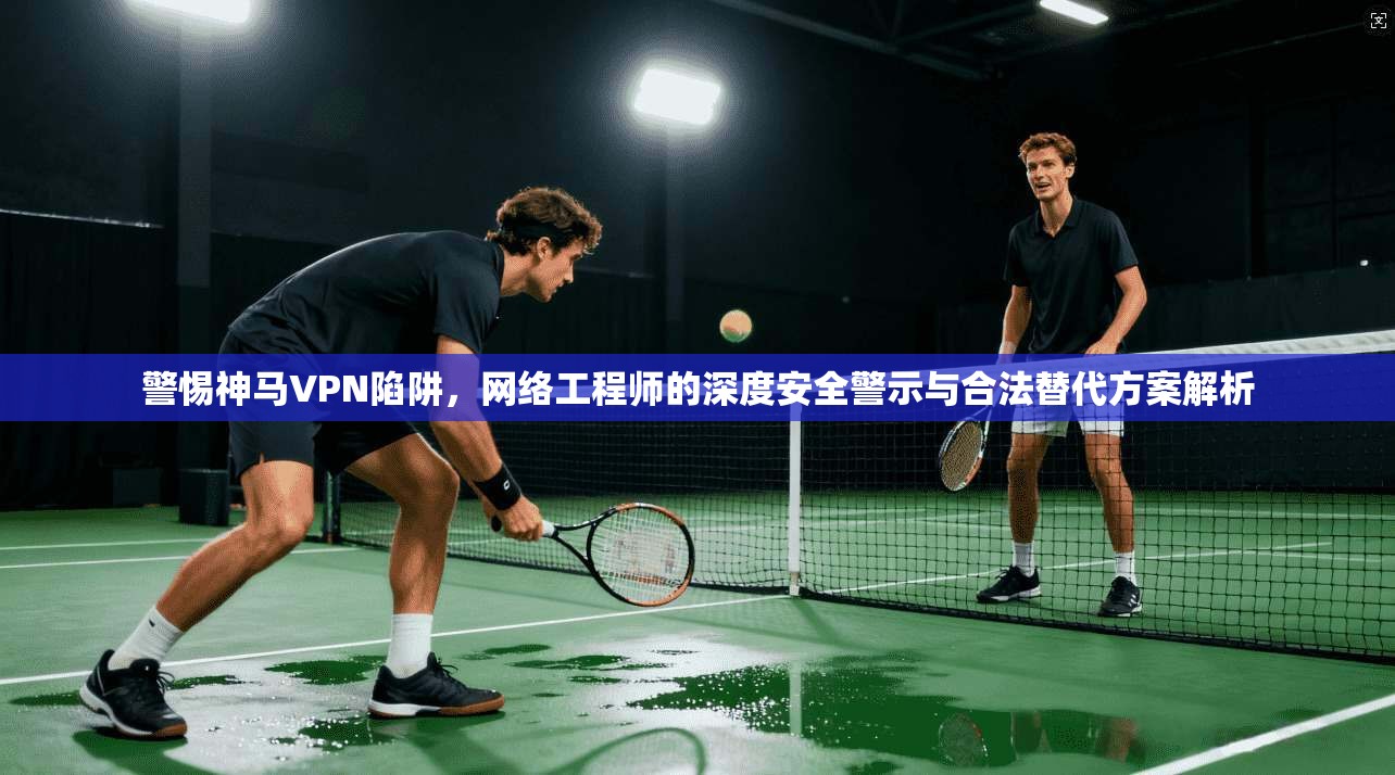 警惕神马VPN陷阱，网络工程师的深度安全警示与合法替代方案解析