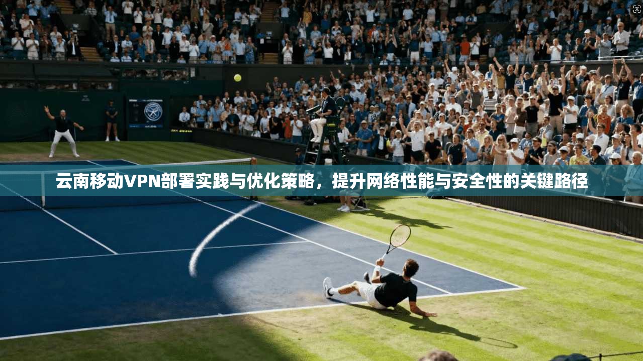云南移动VPN部署实践与优化策略，提升网络性能与安全性的关键路径