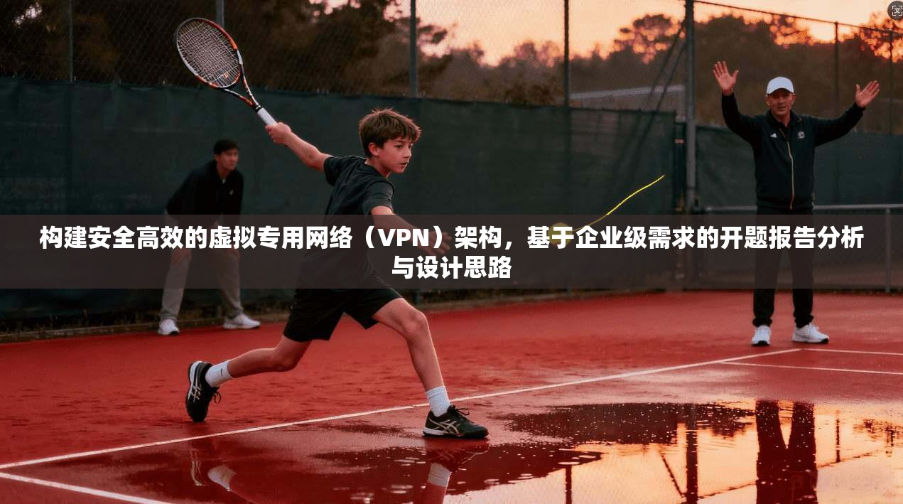 构建安全高效的虚拟专用网络（VPN）架构，基于企业级需求的开题报告分析与设计思路