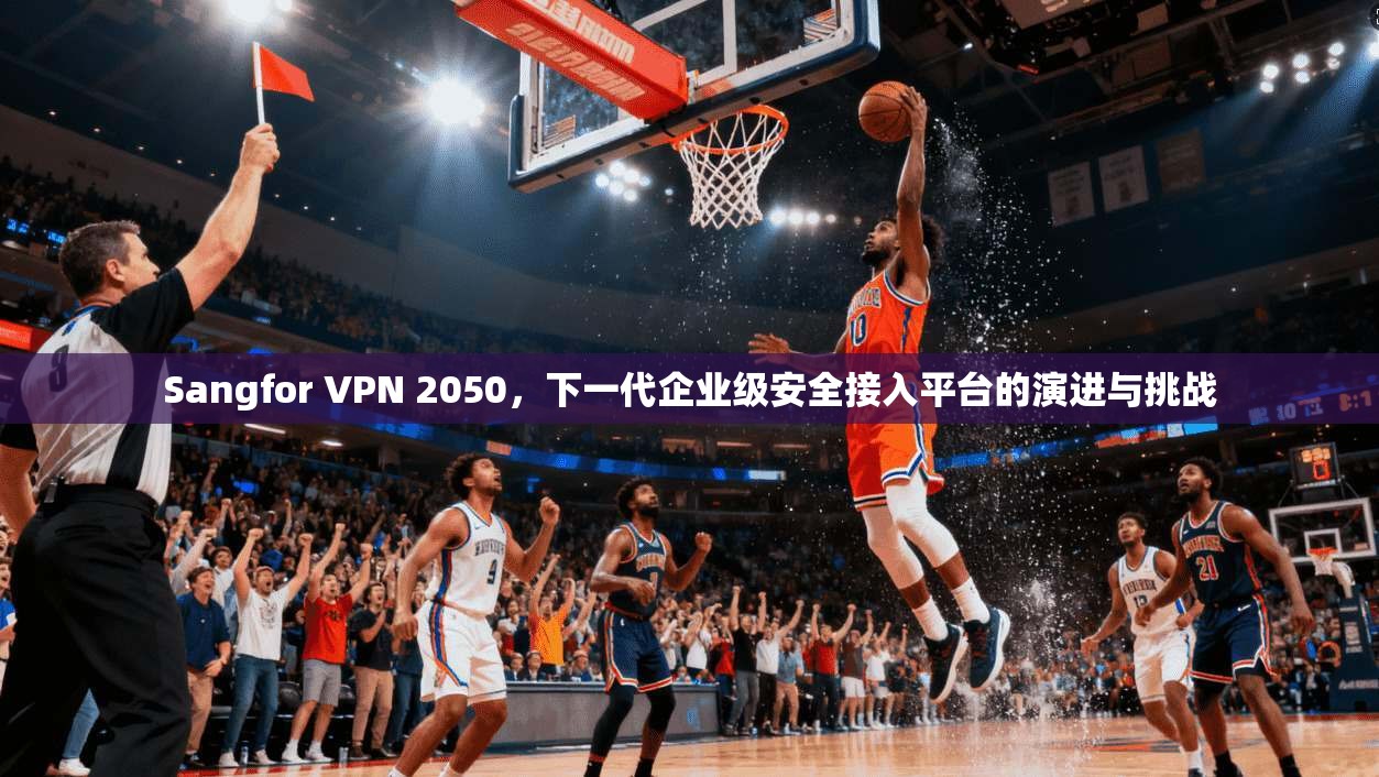 Sangfor VPN 2050，下一代企业级安全接入平台的演进与挑战