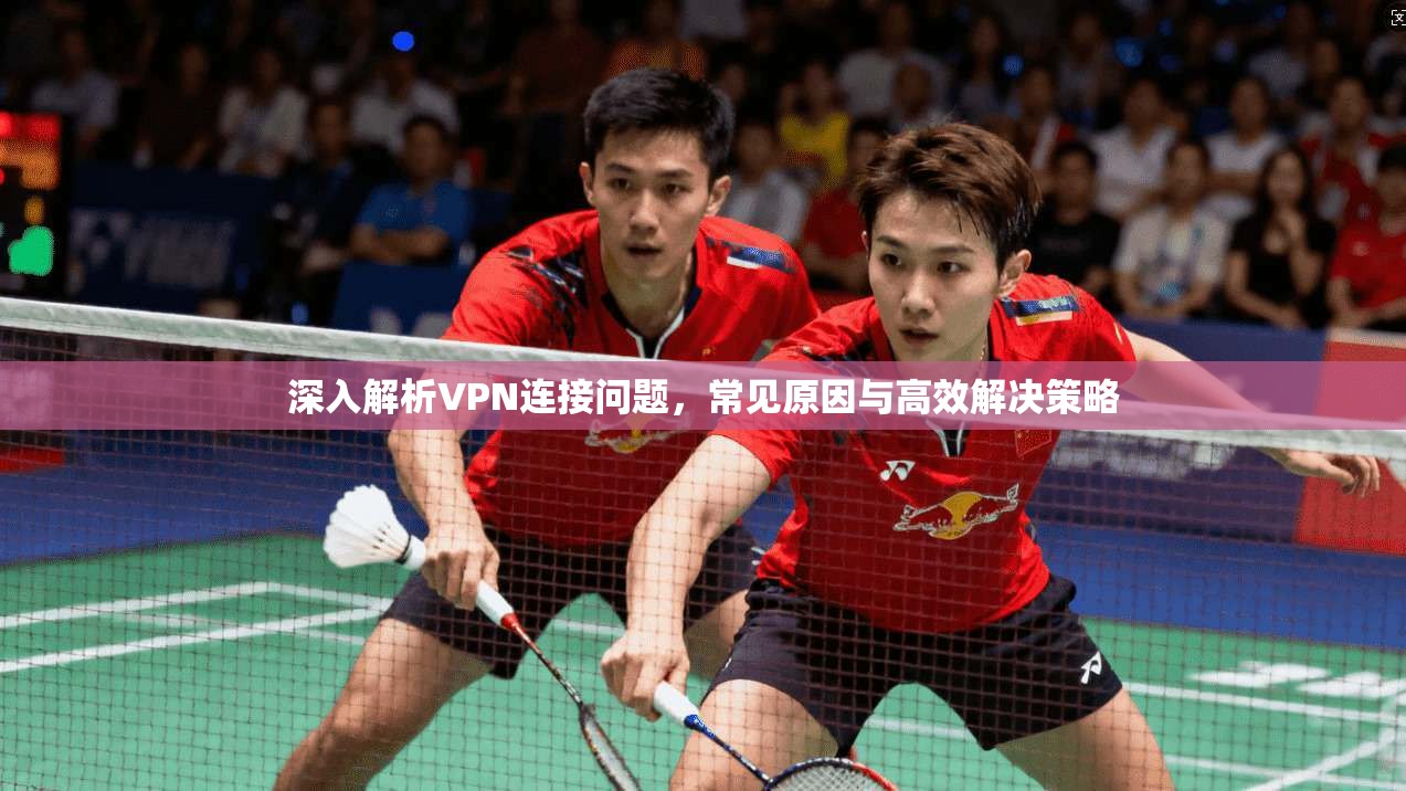 深入解析VPN连接问题，常见原因与高效解决策略
