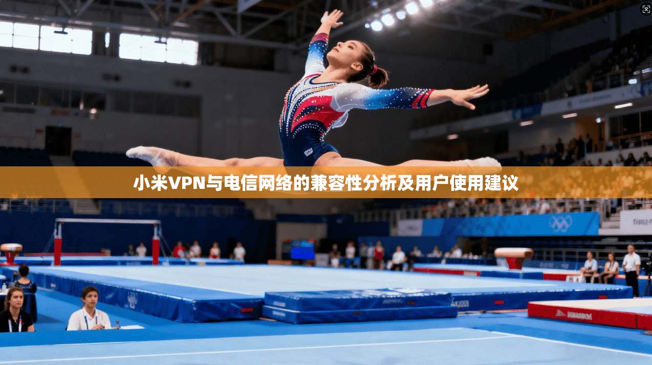 小米VPN与电信网络的兼容性分析及用户使用建议 小米VPN与电信网络的兼容性分析及用户使用建议