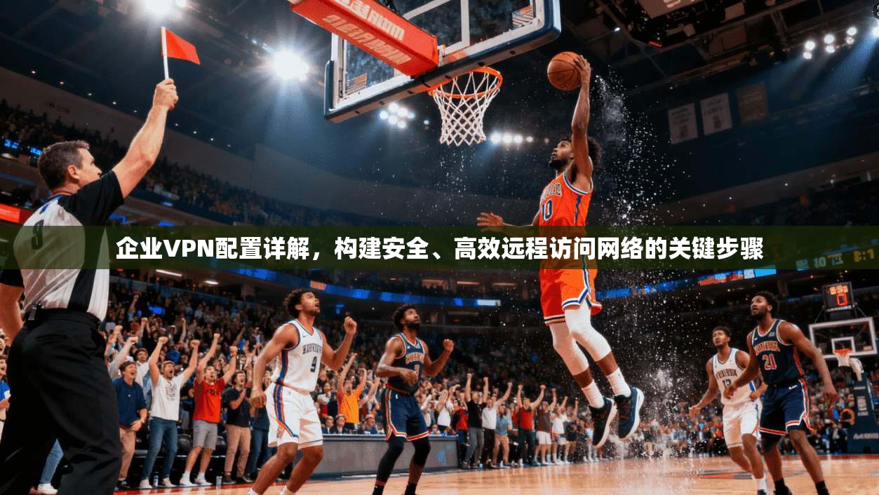 企业VPN配置详解，构建安全、高效远程访问网络的关键步骤