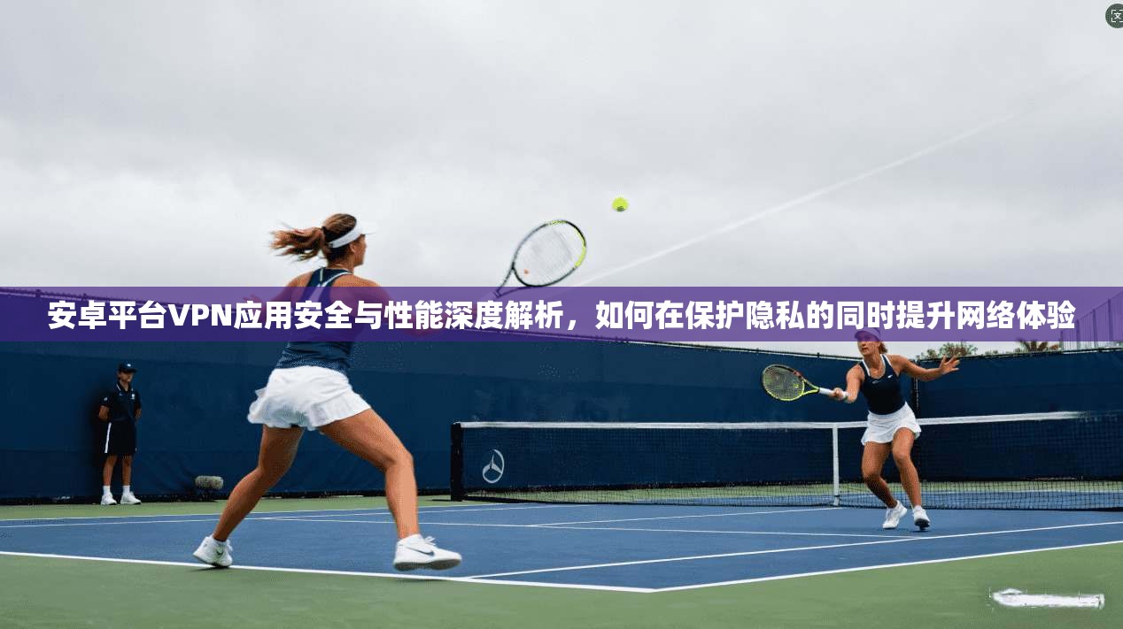安卓平台VPN应用安全与性能深度解析，如何在保护隐私的同时提升网络体验